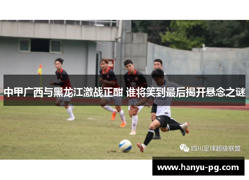 中甲广西与黑龙江激战正酣 谁将笑到最后揭开悬念之谜