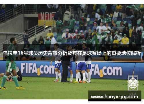 乌拉圭16号球员历史背景分析及其在足球赛场上的重要地位解析