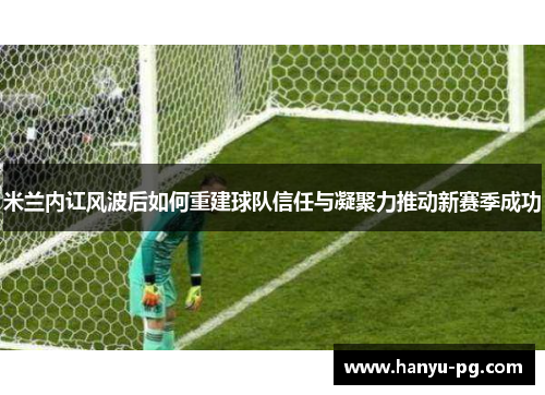 米兰内讧风波后如何重建球队信任与凝聚力推动新赛季成功 米兰内讧风波后如何重建球队信任与凝聚力推动新赛季成功