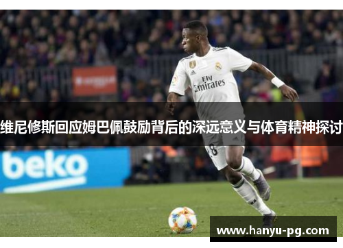 维尼修斯回应姆巴佩鼓励背后的深远意义与体育精神探讨