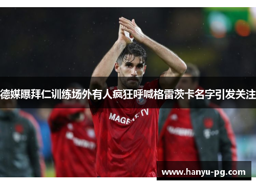 德媒曝拜仁训练场外有人疯狂呼喊格雷茨卡名字引发关注