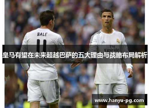 皇马有望在未来超越巴萨的五大理由与战略布局解析