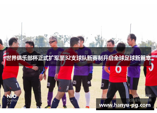 世界俱乐部杯正式扩军至32支球队新赛制开启全球足球新篇章