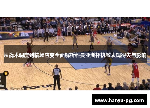 从战术调度到临场应变全面解析科曼亚洲杯执教表现得失与影响