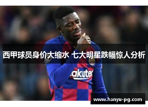 西甲球员身价大缩水 七大明星跌幅惊人分析 西甲球员身价大缩水 七大明星跌幅惊人分析