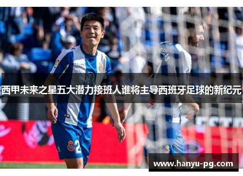 西甲未来之星五大潜力接班人谁将主导西班牙足球的新纪元 西甲未来之星五大潜力接班人谁将主导西班牙足球的新纪元