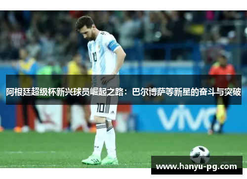 阿根廷超级杯新兴球员崛起之路:巴尔博萨等新星的奋斗与突破 阿根廷超级杯新兴球员崛起之路:巴尔博萨等新星的奋斗与突破