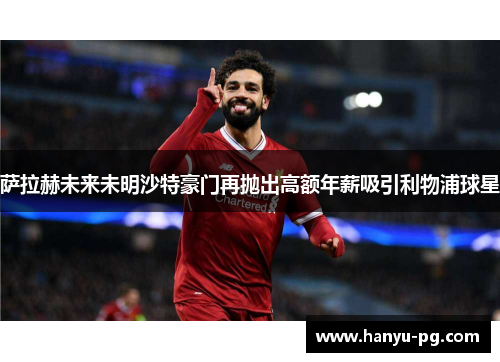 萨拉赫未来未明沙特豪门再抛出高额年薪吸引利物浦球星 萨拉赫未来未明沙特豪门再抛出高额年薪吸引利物浦球星